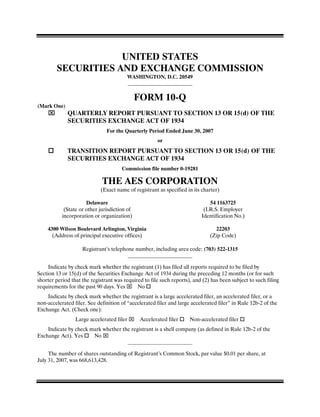 UNITED STATES
        SECURITIES AND EXCHANGE COMMISSION
                                           WASHINGTON, D.C. 20549



                                              FORM 10-Q
(Mark One)
             QUARTERLY REPORT PURSUANT TO SECTION 13 OR 15(d) OF THE
             SECURITIES EXCHANGE ACT OF 1934
                               For the Quarterly Period Ended June 30, 2007
                                                      or
             TRANSITION REPORT PURSUANT TO SECTION 13 OR 15(d) OF THE
             SECURITIES EXCHANGE ACT OF 1934
                                      Commission file number 0-19281

                             THE AES CORPORATION
                            (Exact name of registrant as specified in its charter)

                      Delaware                                                54 1163725
            (State or other jurisdiction of                                (I.R.S. Employer
           incorporation or organization)                                 Identification No.)

    4300 Wilson Boulevard Arlington, Virginia                                   22203
      (Address of principal executive offices)                                (Zip Code)

                    Registrant’s telephone number, including area code: (703) 522-1315


     Indicate by check mark whether the registrant (1) has filed all reports required to be filed by
Section 13 or 15(d) of the Securities Exchange Act of 1934 during the preceding 12 months (or for such
shorter period that the registrant was required to file such reports), and (2) has been subject to such filing
requirements for the past 90 days. Yes       No
    Indicate by check mark whether the registrant is a large accelerated filer, an accelerated filer, or a
non-accelerated filer. See definition of “accelerated filer and large accelerated filer” in Rule 12b-2 of the
Exchange Act. (Check one):
                 Large accelerated filer       Accelerated filer     Non-accelerated filer
    Indicate by check mark whether the registrant is a shell company (as defined in Rule 12b-2 of the
Exchange Act). Yes     No


     The number of shares outstanding of Registrant’s Common Stock, par value $0.01 per share, at
July 31, 2007, was 668,613,428.
 
