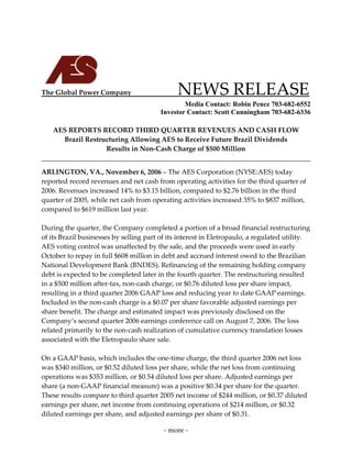  
 
 
 




The Global Power Company                          NEWS RELEASE 
                                              Media Contact: Robin Pence 703-682-6552
                                      Investor Contact: Scott Cunningham 703-682-6336
                                            
    AES REPORTS RECORD THIRD QUARTER REVENUES AND CASH FLOW 
        Brazil Restructuring Allowing AES to Receive Future Brazil Dividends 
                      Results in Non‐Cash Charge of $500 Million 
                                                                                         

ARLINGTON, VA., November 6, 2006 – The AES Corporation (NYSE:AES) today 
reported record revenues and net cash from operating activities for the third quarter of 
2006. Revenues increased 14% to $3.15 billion, compared to $2.76 billion in the third 
quarter of 2005, while net cash from operating activities increased 35% to $837 million, 
compared to $619 million last year. 
 
During the quarter, the Company completed a portion of a broad financial restructuring 
of its Brazil businesses by selling part of its interest in Eletropaulo, a regulated utility. 
AES voting control was unaffected by the sale, and the proceeds were used in early 
October to repay in full $608 million in debt and accrued interest owed to the Brazilian 
National Development Bank (BNDES). Refinancing of the remaining holding company 
debt is expected to be completed later in the fourth quarter. The restructuring resulted 
in a $500 million after‐tax, non‐cash charge, or $0.76 diluted loss per share impact, 
resulting in a third quarter 2006 GAAP loss and reducing year to date GAAP earnings.   
Included in the non‐cash charge is a $0.07 per share favorable adjusted earnings per 
share benefit. The charge and estimated impact was previously disclosed on the 
Company’s second quarter 2006 earnings conference call on August 7, 2006. The loss 
related primarily to the non‐cash realization of cumulative currency translation losses 
associated with the Eletropaulo share sale.  
 
On a GAAP basis, which includes the one‐time charge, the third quarter 2006 net loss 
was $340 million, or $0.52 diluted loss per share, while the net loss from continuing 
operations was $353 million, or $0.54 diluted loss per share. Adjusted earnings per 
share (a non‐GAAP financial measure) was a positive $0.34 per share for the quarter. 
These results compare to third quarter 2005 net income of $244 million, or $0.37 diluted 
earnings per share, net income from continuing operations of $214 million, or $0.32 
diluted earnings per share, and adjusted earnings per share of $0.31. 

                                          ‐ more ‐ 
 