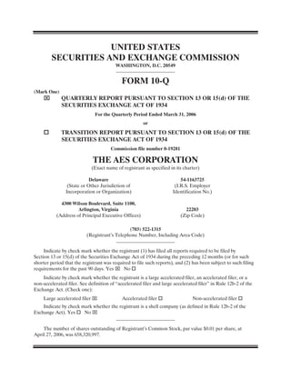 UNITED STATES
        SECURITIES AND EXCHANGE COMMISSION
                                        WASHINGTON, D.C. 20549


                                           FORM 10-Q
(Mark One)
    ⌧        QUARTERLY REPORT PURSUANT TO SECTION 13 OR 15(d) OF THE
             SECURITIES EXCHANGE ACT OF 1934
                              For the Quarterly Period Ended March 31, 2006
                                                      or
    quot;        TRANSITION REPORT PURSUANT TO SECTION 13 OR 15(d) OF THE
             SECURITIES EXCHANGE ACT OF 1934
                                      Commission file number 0-19281

                             THE AES CORPORATION
                            (Exact name of registrant as specified in its charter)

                           Delaware                                      54-1163725
                (State or Other Jurisdiction of                       (I.R.S. Employer
               Incorporation or Organization)                        Identification No.)

             4300 Wilson Boulevard, Suite 1100,
                     Arlington, Virginia                                   22203
           (Address of Principal Executive Offices)                      (Zip Code)

                                              (703) 522-1315
                          (Registrant’s Telephone Number, Including Area Code)


     Indicate by check mark whether the registrant (1) has filed all reports required to be filed by
Section 13 or 15(d) of the Securities Exchange Act of 1934 during the preceding 12 months (or for such
shorter period that the registrant was required to file such reports), and (2) has been subject to such filing
requirements for the past 90 days. Yes ⌧ No quot;
    Indicate by check mark whether the registrant is a large accelerated filer, an accelerated filer, or a
non-accelerated filer. See definition of “accelerated filer and large accelerated filer” in Rule 12b-2 of the
Exchange Act. (Check one):
    Large accelerated filer ⌧               Accelerated filer quot;                Non-accelerated filer quot;
    Indicate by check mark whether the registrant is a shell company (as defined in Rule 12b-2 of the
Exchange Act). Yes quot; No ⌧


    The number of shares outstanding of Registrant’s Common Stock, par value $0.01 per share, at
April 27, 2006, was 658,320,997.
 