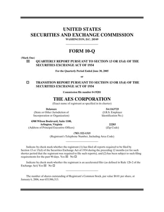 UNITED STATES
        SECURITIES AND EXCHANGE COMMISSION
                                        WASHINGTON, D.C. 20549



                                           FORM 10-Q
(Mark One)
    ⌧        QUARTERLY REPORT PURSUANT TO SECTION 13 OR 15(d) OF THE
             SECURITIES EXCHANGE ACT OF 1934
                               For the Quarterly Period Ended June 30, 2005

                                                      or

             TRANSITION REPORT PURSUANT TO SECTION 13 OR 15(d) OF THE
             SECURITIES EXCHANGE ACT OF 1934
                                      Commission file number 0-19281

                             THE AES CORPORATION
                            (Exact name of registrant as specified in its charter)

                       Delaware                                              54-1163725
            (State or Other Jurisdiction of                               (I.R.S. Employer
           Incorporation or Organization)                                Identification No.)

        4300 Wilson Boulevard, Suite 1100,
                Arlington, Virginia                                            22203
      (Address of Principal Executive Offices)                               (Zip Code)

                                              (703) 522-1315
                          (Registrant’s Telephone Number, Including Area Code)


     Indicate by check mark whether the registrant (1) has filed all reports required to be filed by
Section 13 or 15(d) of the Securities Exchange Act of 1934 during the preceding 12 months (or for such
shorter period that the registrant was required to file such reports), and (2) has been subject to such filing
requirements for the past 90 days. Yes ⌧ No

    Indicate by check mark whether the registrant is an accelerated filer (as defined in Rule 12b-2 of the
Exchange Act) Yes ⌧ No


    The number of shares outstanding of Registrant’s Common Stock, par value $0.01 per share, at
January 6, 2006, was 655,986,313.
 
