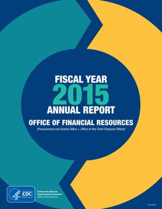 Fiscal Year 2015 Annual Report 1
FISCAL YEAR
2015
CS257956-A
ANNUAL REPORT
OFFICE OF FINANCIAL RESOURCES
(Procurement and Grants Office + Office of the Chief Financial Officer)
Centers for Disease
Control and Prevention
Office of the Director
 