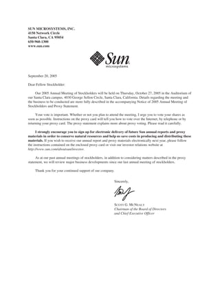 SUN MICROSYSTEMS, INC.
4150 Network Circle
Santa Clara, CA 95054
650-960-1300
www.sun.com




September 20, 2005

Dear Fellow Stockholder:

     Our 2005 Annual Meeting of Stockholders will be held on Thursday, October 27, 2005 in the Auditorium of
our Santa Clara campus, 4030 George Sellon Circle, Santa Clara, California. Details regarding the meeting and
the business to be conducted are more fully described in the accompanying Notice of 2005 Annual Meeting of
Stockholders and Proxy Statement.

     Your vote is important. Whether or not you plan to attend the meeting, I urge you to vote your shares as
soon as possible. Instructions on the proxy card will tell you how to vote over the Internet, by telephone or by
returning your proxy card. The proxy statement explains more about proxy voting. Please read it carefully.

     I strongly encourage you to sign up for electronic delivery of future Sun annual reports and proxy
materials in order to conserve natural resources and help us save costs in producing and distributing these
materials. If you wish to receive our annual report and proxy materials electronically next year, please follow
the instructions contained on the enclosed proxy card or visit our investor relations website at
http://www.sun.com/aboutsun/investor.

     As at our past annual meetings of stockholders, in addition to considering matters described in the proxy
statement, we will review major business developments since our last annual meeting of stockholders.

     Thank you for your continued support of our company.


                                                             Sincerely,




                                                             SCOTT G. MCNEALY
                                                             Chairman of the Board of Directors
                                                             and Chief Executive Officer
 