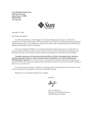 SUN MICROSYSTEMS, INC.
4150 Network Circle
Santa Clara, CA 95054
650-960-1300
www.sun.com




September 22, 2004

Dear Fellow Stockholder:

    Our 2004 Annual Meeting of Stockholders will be held on Wednesday, November 10, 2004 in the
Auditorium of our Santa Clara campus, 4030 George Sellon Circle, Santa Clara, California. Details regarding the
meeting and the business to be conducted are more fully described in the accompanying Notice of 2004 Annual
Meeting of Stockholders and Proxy Statement.

     Your vote is important. Whether or not you plan to attend the meeting, I urge you to vote your shares as
soon as possible. Instructions on the proxy card will tell you how to vote over the Internet, by telephone or by
returning your proxy card. The proxy statement explains more about proxy voting. Please read it carefully.

     I strongly encourage you to sign up for electronic delivery of future Sun annual reports and proxy
statement materials in order to conserve natural resources and help us save costs in producing and
distributing these materials. If you wish to receive our annual report and proxy statement electronically next
year, please follow the instructions contained on the enclosed proxy card or visit our investor relations website at
http:/www.sun.com/investors.

     As at our past annual meetings, in addition to considering matters described in the proxy statement, we will
review major business developments since our last stockholders meeting.

     Thank you for your continued support of our company.


                                                             Sincerely,




                                                             /S/ SCOTT G. MCNEALY
                                                             SCOTT G. MCNEALY
                                                             Chairman of the Board of Directors
                                                             and Chief Executive Officer
 