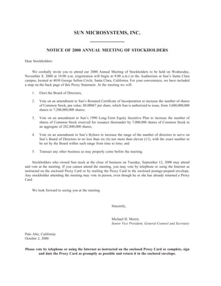 SUN MICROSYSTEMS, INC.


              NOTICE OF 2000 ANNUAL MEETING OF STOCKHOLDERS

Dear Stockholders:

    We cordially invite you to attend our 2000 Annual Meeting of Stockholders to be held on Wednesday,
November 8, 2000 at 10:00 a.m. (registration will begin at 9:00 a.m.) in the Auditorium at Sun’s Santa Clara
campus, located at 4030 George Sellon Circle, Santa Clara, California. For your convenience, we have included
a map on the back page of this Proxy Statement. At the meeting we will:

    1.   Elect the Board of Directors;

    2.   Vote on an amendment to Sun’s Restated Certiﬁcate of Incorporation to increase the number of shares
         of Common Stock, par value, $0.00067 per share, which Sun is authorized to issue, from 3,600,000,000
         shares to 7,200,000,000 shares;

    3.   Vote on an amendment to Sun’s 1990 Long-Term Equity Incentive Plan to increase the number of
         shares of Common Stock reserved for issuance thereunder by 7,000,000 shares of Common Stock to
         an aggregate of 282,800,000 shares;

    4.   Vote on an amendment to Sun’s Bylaws to increase the range of the number of directors to serve on
         Sun’s Board of Directors to no less than six (6) nor more than eleven (11), with the exact number to
         be set by the Board within such range from time to time; and

    5.   Transact any other business as may properly come before the meeting.

     Stockholders who owned Sun stock at the close of business on Tuesday, September 12, 2000 may attend
and vote at the meeting. If you cannot attend the meeting, you may vote by telephone or using the Internet as
instructed on the enclosed Proxy Card or by mailing the Proxy Card in the enclosed postage-prepaid envelope.
Any stockholder attending the meeting may vote in person, even though he or she has already returned a Proxy
Card.

    We look forward to seeing you at the meeting.



                                                         Sincerely,


                                                         Michael H. Morris
                                                         Senior Vice President, General Counsel and Secretary

Palo Alto, California
October 2, 2000

Please vote by telephone or using the Internet as instructed on the enclosed Proxy Card or complete, sign
         and date the Proxy Card as promptly as possible and return it in the enclosed envelope.
 