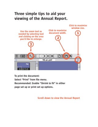 Three simple tips to aid your
viewing of the Annual Report.
                                                  Click to maximize
                                                     window size.
                              Click to maximize
    Use the zoom tool as
                                                         1
                              document width.
   needed by selecting tool
   and clicking on the area
                                     2
    you’d like to enlarge.

             3




To print the document:
Select “Print” from file menu.
Recommended: Enable “Shrink to fit” in either
page set up or print set up options.



                     Scroll down to view the Annual Report
 