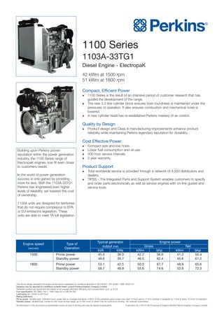 1100 Series
1103A-33TG1
Diesel Engine - ElectropaK
42 kWm at 1500 rpm
51 kWm at 1800 rpm
Compact, Efficient Power
 1100 Series is the result of an intensive period of customer research that has
guided the development of the range.
 The new 3.3 litre cylinder block ensures bore roundness is maintained under the
pressures of operation. It also ensures combustion and mechanical noise is
lowered.
 A new cylinder head has re-established Perkins mastery of air control.
Quality by Design
 Product design and Class A manufacturing improvements enhance product
reliability while maintaining Perkins legendary reputation for durability.
Cost Effective Power
 Compact size and low noise.
 Lower fuel consumption and oil use.
 500 hour service intervals.
 2 year warranty.
Product Support
 Total worldwide service is provided through a network of 4,000 distributors and
dealers.
 TIPSS - The Integrated Parts and Support System enables customers to specify
and order parts electronically as well as service engines with on-line guides and
service tools.
Building upon Perkins proven
reputation within the power generation
industry, the 1100 Series range of
ElectropaK engines now fit even closer
to customers needs.
In the world of power generation
success is only gained by providing
more for less. With the 1103A-33TG1
Perkins has engineered even higher
levels of reliability, yet lowered the cost
of ownership.
1100A units are designed for territories
that do not require compliance to EPA
or EU emissions legislation. These
units are able to meet TA luft legislation.
The above ratings represent the engine performance capabilities to conditions specified in ISO 8528/1, ISO 3046/1:1986, BS5514/1
Derating may be required for conditions outside these; consult Perkins Engines Company Limited
Generator powers are typical and are based on an average alternator efficiency and a power factor (cos. q) of 0.8
Fuel specification: BS 2869: Part 2 1998 Class A2 or DIN EN 590
Lubricating oil: 15W40 to API CG4
Rating Definitions
Prime power: Variable load. Unlimited hours usage with an average load factor of 80% of the published prime power over each 24 hour period. A 10% overload is available for 1 hour in every 12 hours of operation.
Standby power: Variable load. Limited to 500 hours annual usage, up to 300 hours of which may be continuous running. No overload is permitted.
All information in this document is substantially correct at time of printing and may be altered subsequently Publication No.1781/01/06 Produced in England ©2006 Perkins Engines Company Limited
Engine speed Type of
Typical generator Engine power
(rev/min) Operation
output (net) Gross Net
kVA kWe kWm bhp kWm bhp
1500 Prime power 45.0 36.0 42.2 56.6 41.3 55.4
Standby power 49.6 39.7 46.5 62.4 45.6 61.2
1800 Prime power 53.1 42.5 50.5 67.7 48.9 65.6
Standby power 58.7 46.9 55.6 74.6 53.9 72.3
 