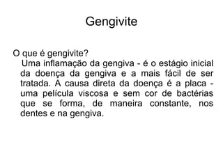 Gengivite

O que é gengivite?
  Uma inflamação da gengiva - é o estágio inicial
 da doença da gengiva e a mais fácil de ser
 tratada. A causa direta da doença é a placa -
 uma película viscosa e sem cor de bactérias
 que se forma, de maneira constante, nos
 dentes e na gengiva.
 