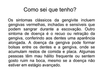 Como sei que tenho?
Os sintomas clássicos da gengivite incluem
gengivas vermelhas, inchadas e sensíveis que
podem sangrar durante a escovação. Outro
sintoma de doença é o recuo ou retração da
gengiva, conferindo aos dentes uma aparência
alongada. A doença da gengiva pode formar
bolsas entre os dentes e a gengiva, onde se
acumulam restos de comida e placa. Algumas
pessoas têm mau hálito frequente ou sentem
gosto ruim na boca, mesmo se a doença não
estiver em estágio avançado.
 