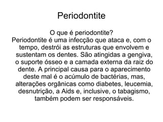 Periodontite
             O que é periodontite?
Periodontite é uma infecção que ataca e, com o
  tempo, destrói as estruturas que envolvem e
 sustentam os dentes. São atingidas a gengiva,
 o suporte ósseo e a camada externa da raiz do
  dente. A principal causa para o aparecimento
    deste mal é o acúmulo de bactérias, mas,
 alterações orgânicas como diabetes, leucemia,
  desnutrição, a Aids e, inclusive, o tabagismo,
        também podem ser responsáveis.
 