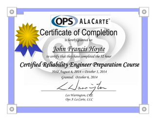 Ops A La Carte
Certificate of Completion
is hereby granted to:
John Francis Hoyte
to certify that they have completed the 32 hour
Certified Reliability Engineer Preparation Course
Held August 6, 2014 – October 1, 2014
Granted: October 6, 2014
Les Warrington, CRE
Ops A La Carte, LLC
 