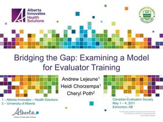 Bridging the Gap: Examining a Model
                for Evaluator Training
                                           Andrew Lejeune1
                                           Heidi Chorzempa1
                                             Cheryl Poth2
1 – Alberta Innovates – Health Solutions                      Canadian Evaluation Society
2 – University of Alberta                                     May 1 – 4, 2011
                                                              Edmonton, AB
 