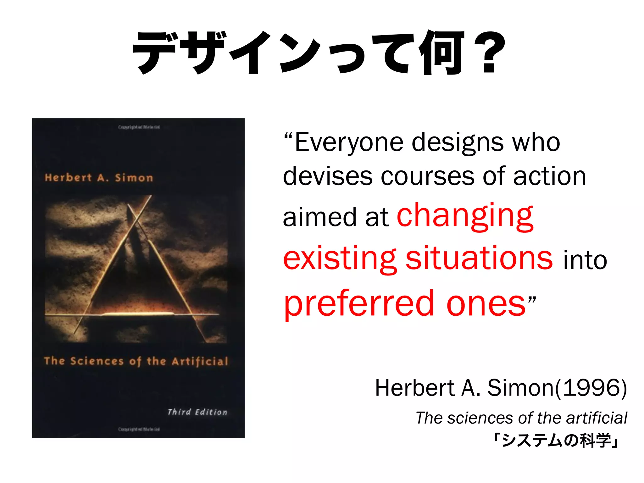 “Everyone designs who
devises courses of action
aimed at changing
existing situations into
preferred ones”
Herbert A. Simon(1996)
The sciences of the artificial
「システムの科学」
デザインって何？
 