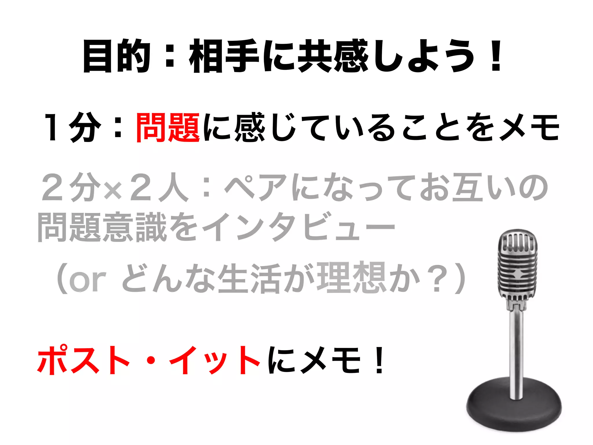 １分：問題に感じていることをメモ
２分 ２人：ペアになってお互いの
問題意識をインタビュー
（or どんな生活が理想か？）
ポスト・イットにメモ！
目的：相手に共感しよう！
 