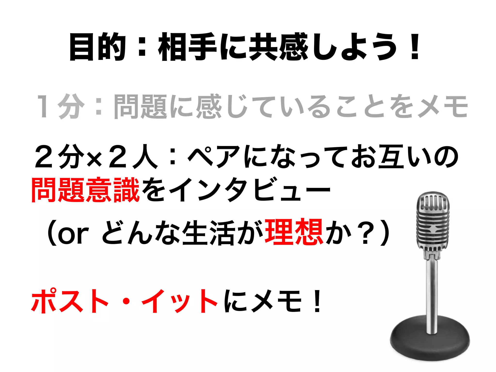 １分：問題に感じていることをメモ
２分 ２人：ペアになってお互いの
問題意識をインタビュー
（or どんな生活が理想か？）
ポスト・イットにメモ！
目的：相手に共感しよう！
 