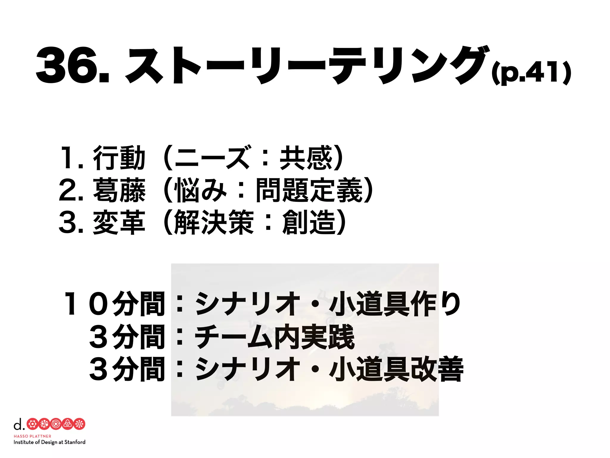 1. 行動（ニーズ：共感）
2. 葛藤（悩み：問題定義）
3. 変革（解決策：創造）
１０分間：シナリオ・小道具作り
 ３分間：チーム内実践
 ３分間：シナリオ・小道具改善
36. ストーリーテリング(p.41)
 