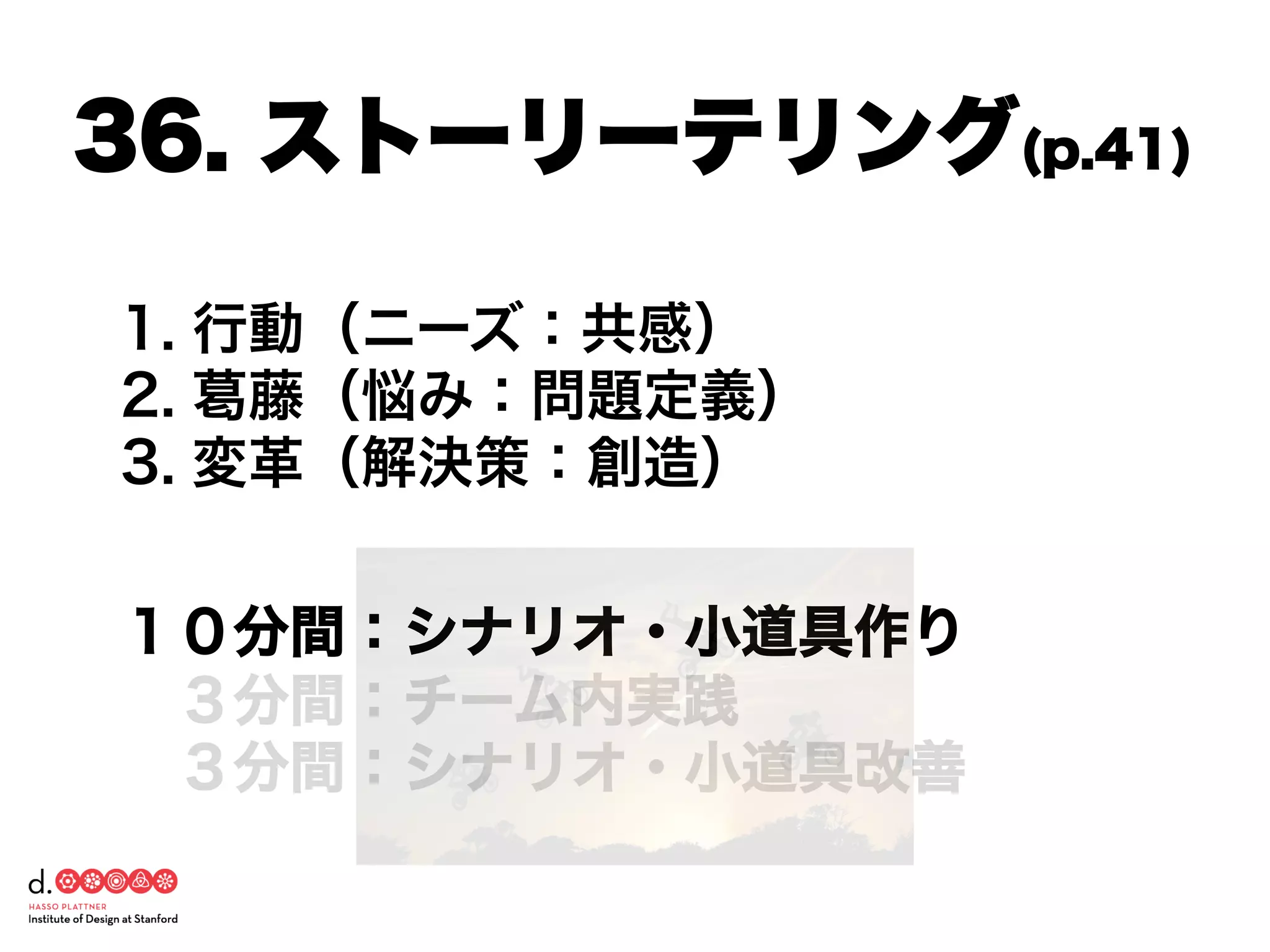 1. 行動（ニーズ：共感）
2. 葛藤（悩み：問題定義）
3. 変革（解決策：創造）
１０分間：シナリオ・小道具作り
 ３分間：チーム内実践
 ３分間：シナリオ・小道具改善
36. ストーリーテリング(p.41)
 
