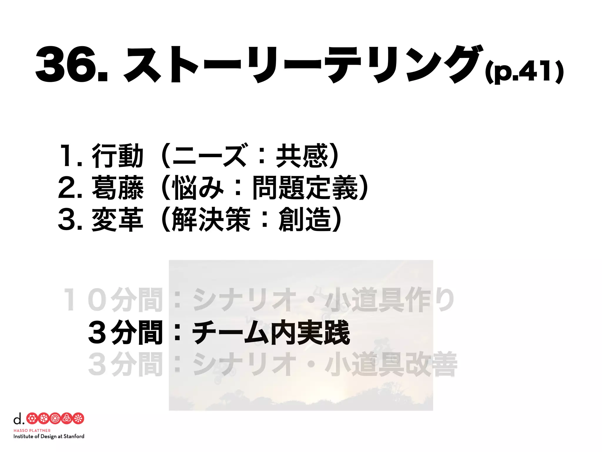 1. 行動（ニーズ：共感）
2. 葛藤（悩み：問題定義）
3. 変革（解決策：創造）
１０分間：シナリオ・小道具作り
 ３分間：チーム内実践
 ３分間：シナリオ・小道具改善
36. ストーリーテリング(p.41)
 