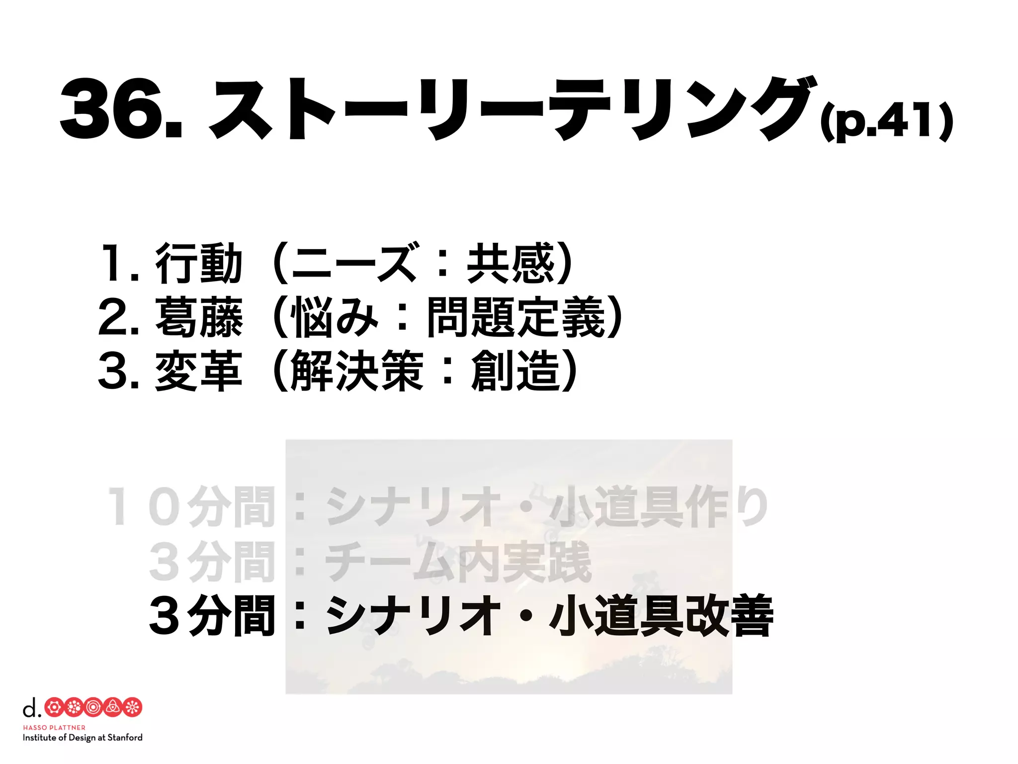 1. 行動（ニーズ：共感）
2. 葛藤（悩み：問題定義）
3. 変革（解決策：創造）
１０分間：シナリオ・小道具作り
 ３分間：チーム内実践
 ３分間：シナリオ・小道具改善
36. ストーリーテリング(p.41)
 