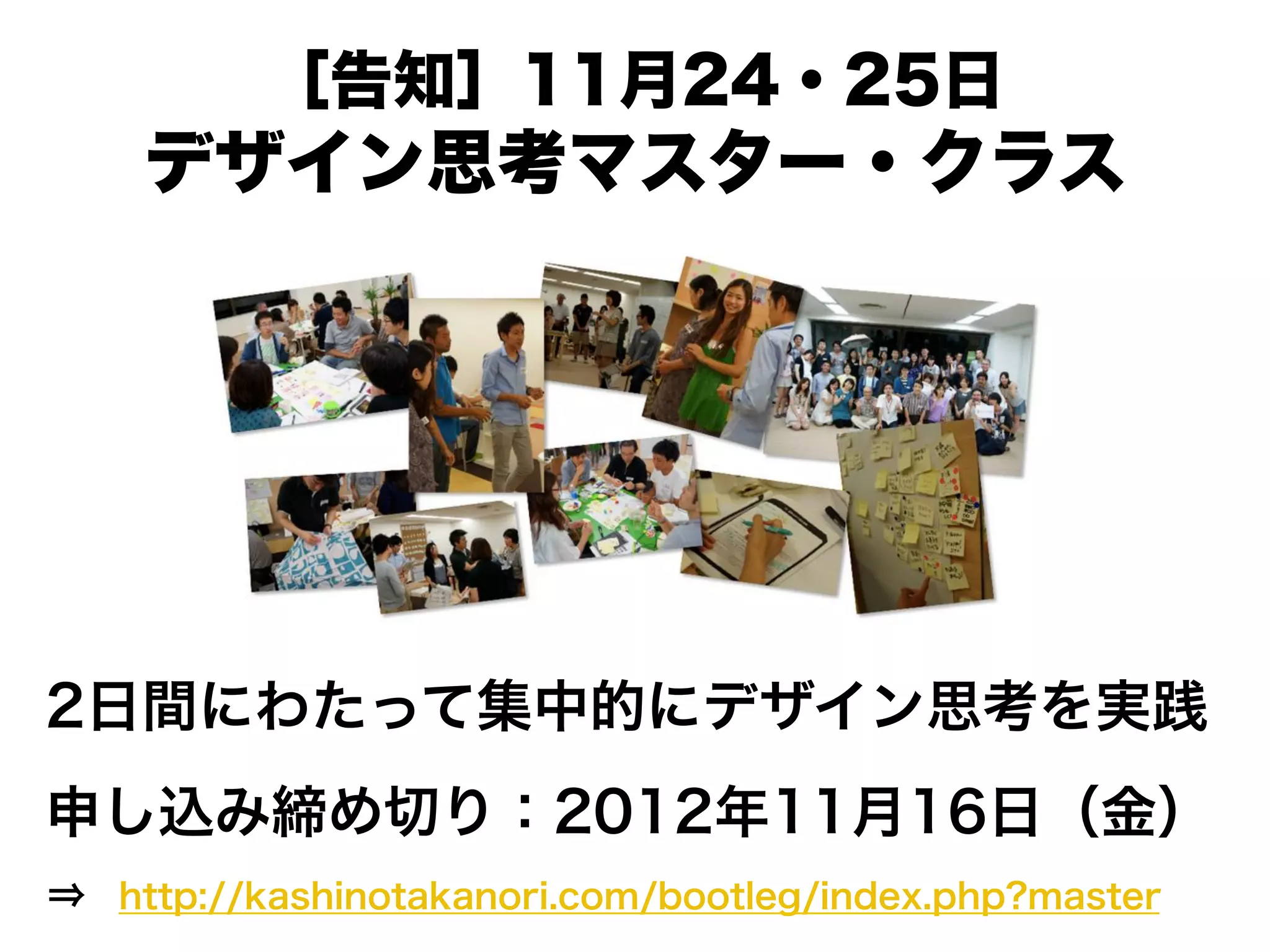 ［告知］11月24・25日
デザイン思考マスター・クラス
2日間にわたって集中的にデザイン思考を実践
申し込み締め切り：2012年11月16日（金）
http://kashinotakanori.com/bootleg/index.php?master
 
