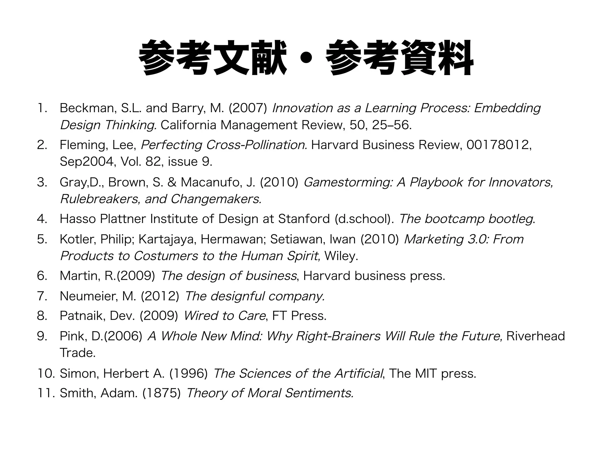 参考文献・参考資料
1.  Beckman, S.L. and Barry, M. (2007) Innovation as a Learning Process: Embedding
Design Thinking. California Management Review, 50, 25‒56.
2.  Fleming, Lee, Perfecting Cross-Pollination. Harvard Business Review, 00178012,
Sep2004, Vol. 82, issue 9.
3.  Gray,D., Brown, S. & Macanufo, J. (2010) Gamestorming: A Playbook for Innovators,
Rulebreakers, and Changemakers.
4.  Hasso Plattner Institute of Design at Stanford (d.school). The bootcamp bootleg.
5.  Kotler, Philip; Kartajaya, Hermawan; Setiawan, Iwan (2010) Marketing 3.0: From
Products to Costumers to the Human Spirit, Wiley.
6.  Martin, R.(2009) The design of business, Harvard business press.
7.  Neumeier, M. (2012) The designful company.
8.  Patnaik, Dev. (2009) Wired to Care, FT Press.
9.  Pink, D.(2006) A Whole New Mind: Why Right-Brainers Will Rule the Future, Riverhead
Trade.
10.  Simon, Herbert A. (1996) The Sciences of the Artiﬁcial, The MIT press.
11.  Smith, Adam. (1875) Theory of Moral Sentiments.
 