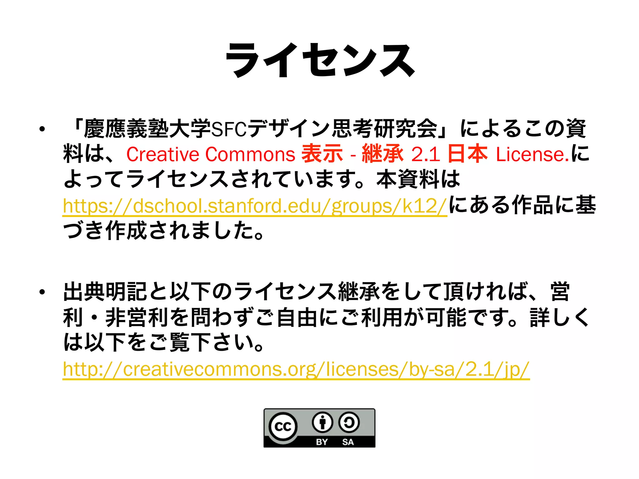 ライセンス
•  「慶應義塾大学SFCデザイン思考研究会」によるこの資
料は、Creative Commons 表示 - 継承 2.1 日本 License.に
よってライセンスされています。本資料は
https://dschool.stanford.edu/groups/k12/にある作品に基
づき作成されました。
•  出典明記と以下のライセンス継承をして頂ければ、営
利・非営利を問わずご自由にご利用が可能です。詳しく
は以下をご覧下さい。
http://creativecommons.org/licenses/by-sa/2.1/jp/
 