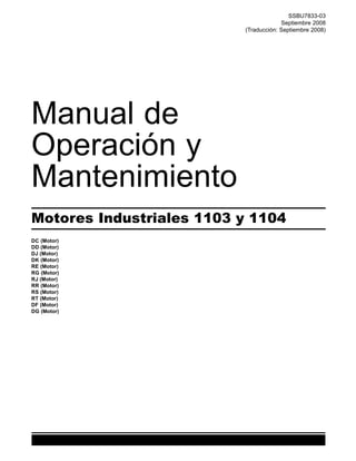 SSBU7833-03
Septiembre 2008
(Traducción: Septiembre 2008)
Manual de
Operación y
Mantenimiento
Motores Industriales 1103 y 1104
DC (Motor)
DD (Motor)
DJ (Motor)
DK (Motor)
RE (Motor)
RG (Motor)
RJ. (Motor)
RR (Motor)
RS (Motor)
RT (Motor)
DF (Motor)
DG (Motor)
 