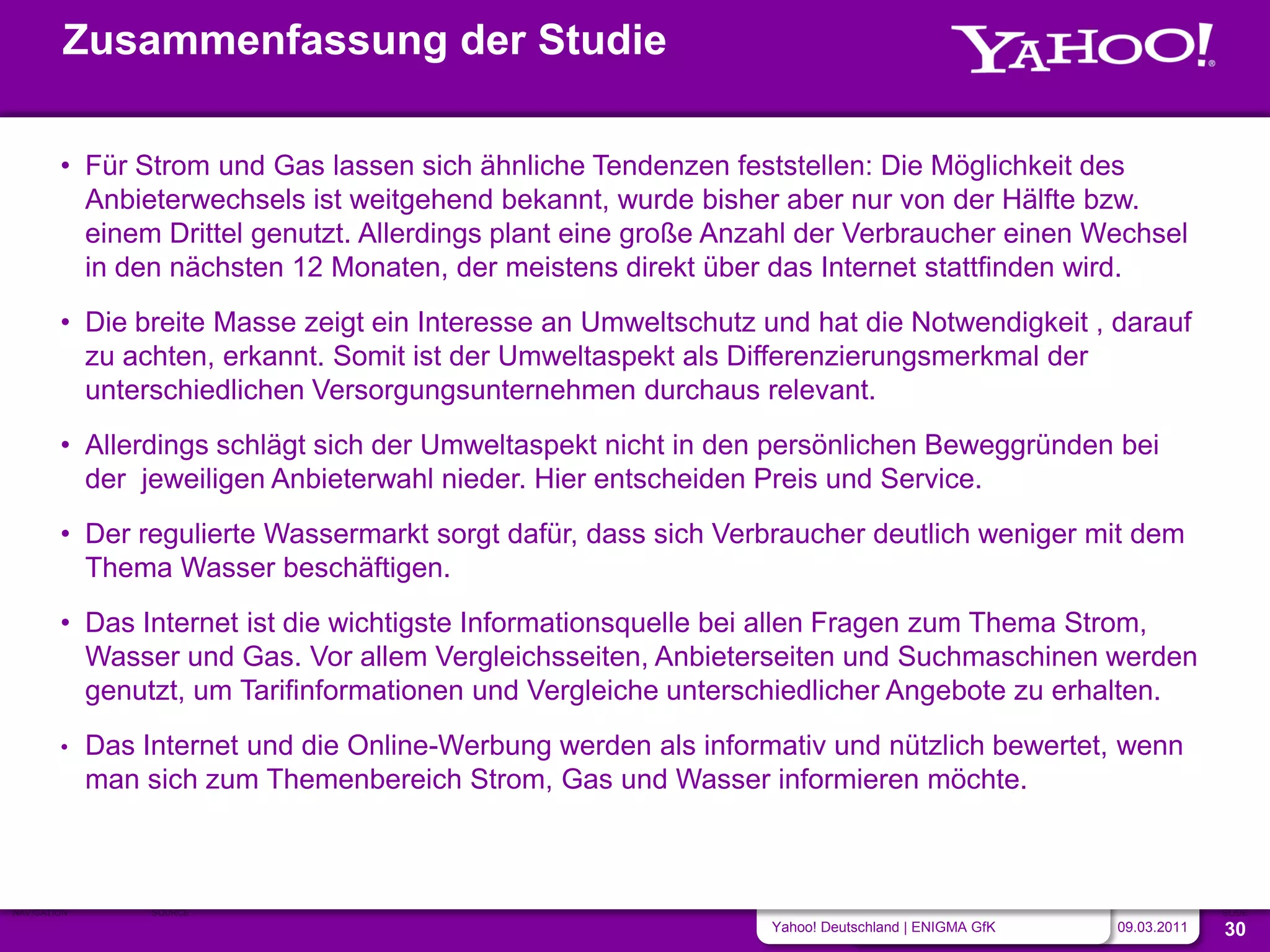 Zusammenfassung der Studie

        • Für Strom und Gas lassen sich ähnliche Tendenzen feststellen: Die Möglichkeit des
          Anbieterwechsels ist weitgehend bekannt, wurde bisher aber nur von der Hälfte bzw.
          einem Drittel genutzt. Allerdings plant eine große Anzahl der Verbraucher einen Wechsel
          in den nächsten 12 Monaten, der meistens direkt über das Internet stattfinden wird.
        • Die breite Masse zeigt ein Interesse an Umweltschutz und hat die Notwendigkeit , darauf
          zu achten, erkannt. Somit ist der Umweltaspekt als Differenzierungsmerkmal der
          unterschiedlichen Versorgungsunternehmen durchaus relevant.
        • Allerdings schlägt sich der Umweltaspekt nicht in den persönlichen Beweggründen bei
          der jeweiligen Anbieterwahl nieder. Hier entscheiden Preis und Service.
        • Der regulierte Wassermarkt sorgt dafür, dass sich Verbraucher deutlich weniger mit dem
          Thema Wasser beschäftigen.
        • Das Internet ist die wichtigste Informationsquelle bei allen Fragen zum Thema Strom,
          Wasser und Gas. Vor allem Vergleichsseiten, Anbieterseiten und Suchmaschinen werden
          genutzt, um Tarifinformationen und Vergleiche unterschiedlicher Angebote zu erhalten.
        •    Das Internet und die Online-Werbung werden als informativ und nützlich bewertet, wenn
             man sich zum Themenbereich Strom, Gas und Wasser informieren möchte.



NAVIGATION        SOURCE                                                                                         SLIDE
                                                                  Yahoo! Deutschland | ENIGMA GfK   09.03.2011   30
 