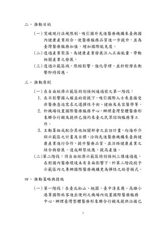 3
二、 推動目的
(一) 突破現行法規限制，吸引國外先進醫療機構來臺與國
內健康產業結合，使醫療服務品質進一步提升，並為
臺灣醫療服務加值，增加國際能見度。
(二) 透過產業聚落，為健康產業發展注入正面能量，帶動
相關產業之發展。
(三) 透過示範區域，限縮影響，強化管理，並針對潛在衝
擊即時因應。
三、 推動原則
(一) 在自由經濟示範區特別條例通過前之第一階段：
1. 在不影響國人權益的前提下，吸引國際人士來臺接受
非醫療急迫需求之選擇性手術、健檢及美容醫學等。
2. 於機場設置國際醫療服務中心，辦理臺灣整體醫療形
象聯合行銷及提供已預約來臺之民眾諮詢服務等工
作。
3. 主動籌組或配合其他相關部會之出訪計畫，向海外介
紹示範區之計畫及目標，洽詢先進醫療機構來臺與健
康產業進行合作，提升醫療品質，並活絡健康產業之
結合與發展，達成群聚效應，提高產值。
(二)第二階段：待自由經濟示範區特別條例三讀通過後，
在對國內醫療環境未有負面影響下，於第二階段授予
示範區內之專辦國際醫療機構更為彈性之經營模式。
四、 推動策略與措施
(一) 第一階段：在臺北松山、桃園、臺中清泉崗、高雄小
港等國際旅客進出便利之機場內設置國際醫療服務
中心，辦理臺灣整體醫療形象聯合行銷及提供洽接已
 