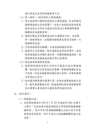 4
預訂來臺之民眾諮詢服務等工作。
(二) 第二階段：(特別條例三讀通過後)
1. 待自由經濟示範區特別條例三讀通過後，在未對國內
醫療環境產生負面影響下，未來才會依特別條例放寬
股份有限公司得於示範區內投資設立專辦國際醫療
機構及其他健康產業。
2. 推動初期包含非醫療急迫性之選擇性手術、美容醫
學、健檢等項目，並鼓勵相關健康產業共同進駐，以
發揮群聚效應。
3. 不得為健保特約機構，以避免排擠健保資源。
4. 廠商於正式營運後，每年應繳交經營特許費外，並依
審查通過後之回饋計畫承諾，回饋照顧偏遠地區、弱
勢族群及促進醫療技術提升等公益事項。
(三) 營造產業相關發展環境：
1. 適度開放股份有限公司得於示範區內設立醫療機
構，進而提升外資來臺投資意願，惟醫療機構本質並
不改變，仍受本國醫療相關法規之管理，以確保醫療
品質及病人安全。
2. 院內優先聘用國內醫事人員，但為促進醫療技術之交
流，提升臺灣醫療品質，擬適度開放具有特殊醫療專
長之醫事人員來臺於示範區執業及技術交流。
五、 執行情況：
(一) 業務執行面：
1. 本部與經建會於 102 年 7 月 10 日假本部 1001 活動中
心舉行「自由經濟示範區開放設立專營國際醫療機構
聽證會」，當日計有 28 個機關團體之代表以及 3 位專
家學者共同與會。其中 8 成以上的機構團體表達正面
支持。
 
