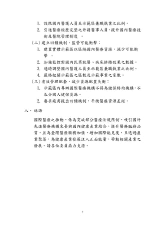 7
1. 設限國內醫護人員至示範區兼職執業之比例。
2. 引進醫療經歷完整之外籍醫事人員，提升國內醫療技
術及醫院管理制度 。
(二) 建立回饋機制，監管可能衝擊：
1. 建置實體示範區以區隔國內醫療資源，減少可能衝
擊 。
2. 加強監控對國內民眾就醫、病床排擠效果之數據。
3. 適時調整國內醫護人員至示範區兼職執業之比例。
4. 嚴格把關示範區之區數及示範事業之家數。
(三) 有效管理配套，減少資源配置失衡：
1. 示範區內專辦國際醫療機構不得為健保特約機構，不
瓜分國人健保資源。
2. 要求廠商提出回饋機制，平衡醫療資源差距。
八、 結語
國際醫療之推動，係為突破部分醫療法規限制，吸引國外
先進醫療機構來臺與國內健康產業結合，提升醫療服務品
質，並為臺灣醫療服務加值，增加國際能見度，且透過產
業聚落，為健康產業發展注入正面能量，帶動相關產業之
發展。請各位委員鼎力支持。
 