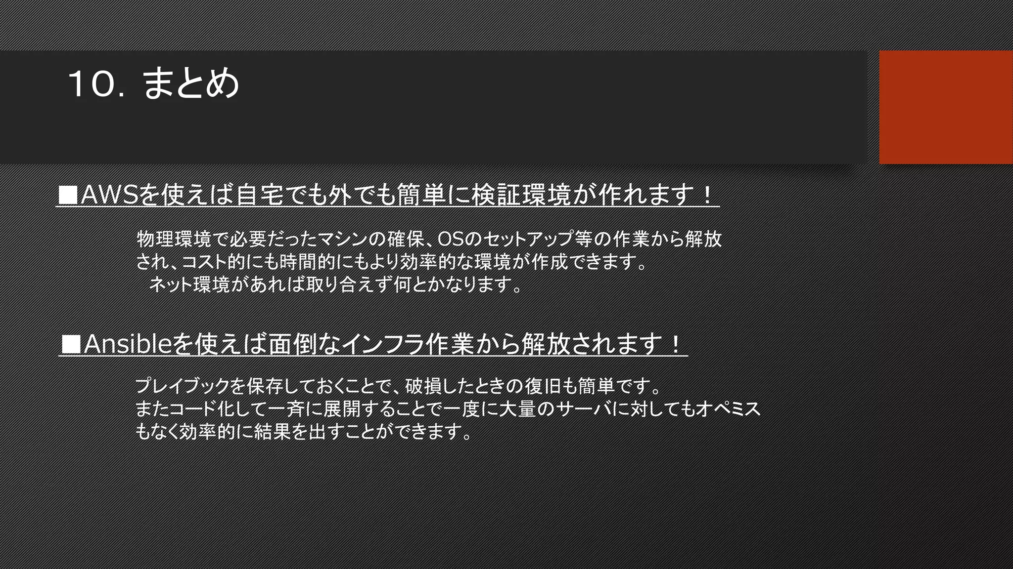 １０．まとめ
■AWSを使えば自宅でも外でも簡単に検証環境が作れます！
物理環境で必要だったマシンの確保、OSのセットアップ等の作業から解放
され、コスト的にも時間的にもより効率的な環境が作成できます。
ネット環境があれば取り合えず何とかなります。
■Ansibleを使えば面倒なインフラ作業から解放されます！
プレイブックを保存しておくことで、破損したときの復旧も簡単です。
またコード化して一斉に展開することで一度に大量のサーバに対してもオペミス
もなく効率的に結果を出すことができます。
 