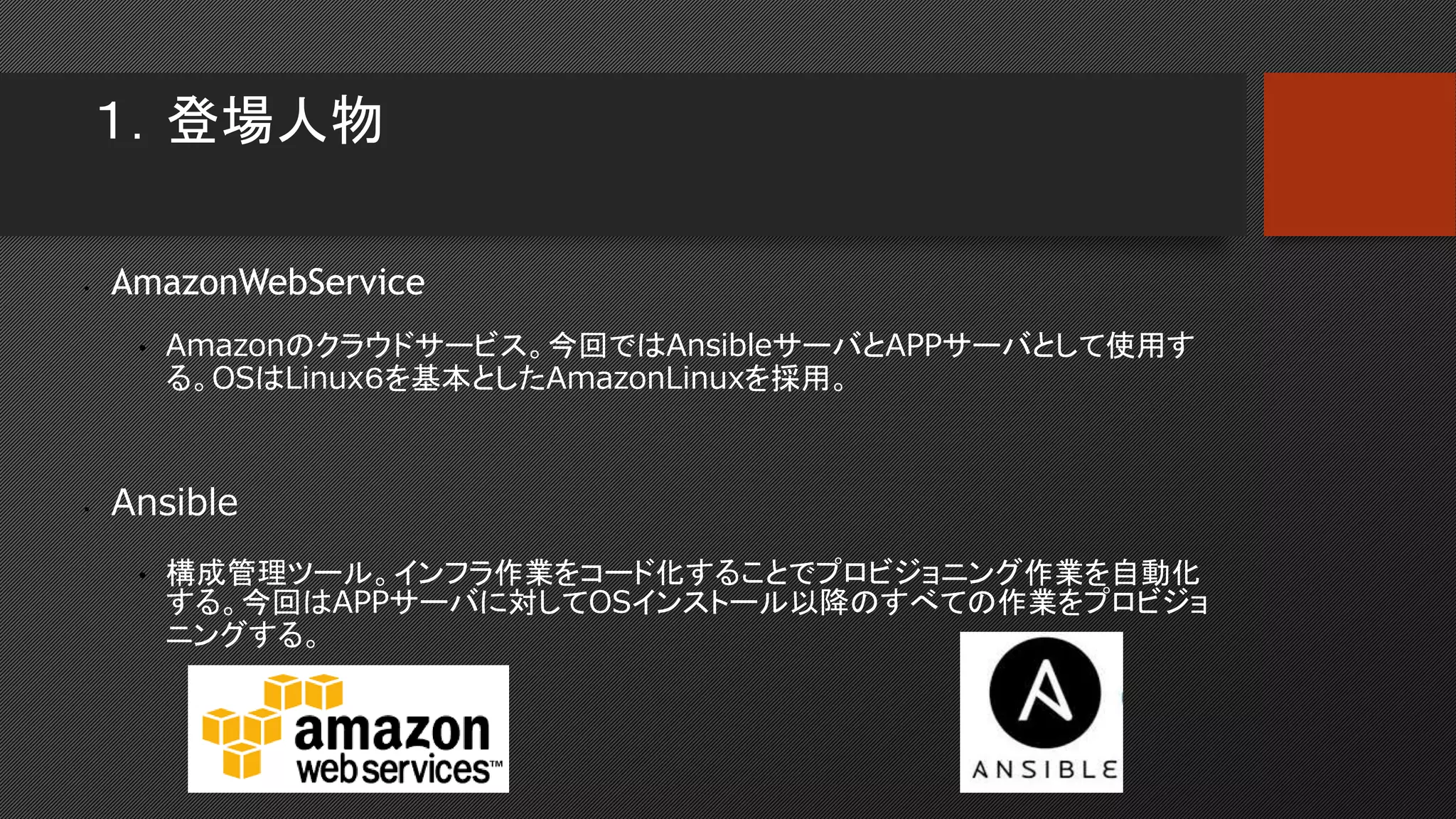 １．登場人物
• AmazonWebService
• Amazonのクラウドサービス。今回ではAnsibleサーバとAPPサーバとして使用す
る。OSはLinux６を基本としたAmazonLinuxを採用。
• Ansible
• 構成管理ツール。インフラ作業をコード化することでプロビジョニング作業を自動化
する。今回はAPPサーバに対してOSインストール以降のすべての作業をプロビジョ
ニングする。
 
