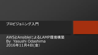 プロビジョニング入門
AWSとAnsibleによるLAMP環境構築
By Yasushi Odashima
2016年11月4日(金）
■スライドシェアURL
http://www.slideshare.net/ssuser24564a/awsansiblelamplaravel-68179035
 