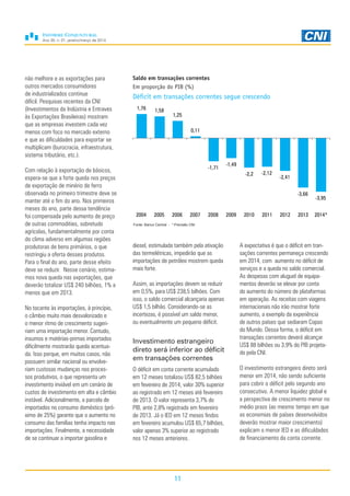 Ano 30, n. 01, janeiro/março de 2014
11
não melhore e as exportações para
outros mercados consumidores
de industrializados continue
difícil. Pesquisas recentes da CNI
(Investimentos da Indústria e Entraves
às Exportações Brasileiras) mostram
que as empresas investem cada vez
menos com foco no mercado externo
e que as dificuldades para exportar se
multiplicam (burocracia, infraestrutura,
sistema tributário, etc.).
Com relação à exportação de básicos,
espera-se que a forte queda nos preços
de exportação de minério de ferro
observada no primeiro trimestre deve se
manter até o fim do ano. Nos primeiros
meses do ano, parte dessa tendência
foi compensada pelo aumento de preço
de outras commodities, sobretudo
agrícolas, fundamentalmente por conta
do clima adverso em algumas regiões
produtoras de bens primários, o que
restringiu a oferta desses produtos.
Para o final do ano, parte desse efeito
deve se reduzir. Nesse cenário, estima-
mos nova queda nas exportações, que
deverão totalizar US$ 240 bilhões, 1% a
menos que em 2013.
No tocante às importações, à princípio,
o câmbio muito mais desvalorizado e
o menor ritmo de crescimento sugeri-
riam uma importação menor. Contudo,
insumos e matérias-primas importados
dificilmente mostrarão queda acentua-
da. Isso porque, em muitos casos, não
possuem similar nacional ou envolve-
riam custosas mudanças nos proces-
sos produtivos, o que representa um
investimento inviável em um cenário de
custos de investimento em alta e câmbio
instável. Adicionalmente, a parcela de
importados no consumo doméstico (pró-
ximo de 25%) garante que o aumento no
consumo das famílias tenha impacto nas
importações. Finalmente, a necessidade
de se continuar a importar gasolina e
Saldo em transações correntes
Em proporção do PIB (%)
Déficit em transações correntes segue crescendo
diesel, estimulada também pela ativação
das termelétricas, impedirão que as
importações de petróleo mostrem queda
mais forte.
Assim, as importações devem se reduzir
em 0,5%, para US$ 238,5 bilhões. Com
isso, o saldo comercial alcançaria apenas
US$ 1,5 bilhão. Considerando-se as
incertezas, é possível um saldo menor,
ou eventualmente um pequeno déficit.
Investimento estrangeiro
direto será inferior ao déficit
em transações correntes
O déficit em conta corrente acumulado
em 12 meses totalizou US$ 82,5 bilhões
em fevereiro de 2014, valor 30% superior
ao registrado em 12 meses até fevereiro
de 2013. O valor representa 3,7% do
PIB, ante 2,8% registrado em fevereiro
de 2013. Já o IED em 12 meses findos
em fevereiro acumulou US$ 65,7 bilhões,
valor apenas 3% superior ao registrado
nos 12 meses anteriores.
A expectativa é que o déficit em tran-
sações correntes permaneça crescendo
em 2014, com aumento no déficit de
serviços e a queda no saldo comercial.
As despesas com aluguel de equipa-
mentos deverão se elevar por conta
do aumento do número de plataformas
em operação. As receitas com viagens
internacionais não irão mostrar forte
aumento, a exemplo da experiência
de outros países que sediaram Copas
do Mundo. Dessa forma, o déficit em
transações correntes deverá alcançar
US$ 88 bilhões ou 3,9% do PIB projeta-
do pela CNI.
O investimento estrangeiro direto será
menor em 2014, não sendo suficiente
para cobrir o déficit pelo segundo ano
consecutivo. A menor liquidez global e
a perspectiva de crescimento menor no
médio prazo (ao mesmo tempo em que
as economias de países desenvolvidos
deverão mostrar maior crescimento)
explicam o menor IED e as dificuldades
de financiamento da conta corrente.
Fonte: Banco Central - * Previsão CNI
1,76 1,58
1,25
0,11
-1,71
-1,49
-2,2 -2,12
-2,41
-3,66
-3,95
2004 2005 2006 2007 2008 2009 2010 2011 2012 2013 2014*
 