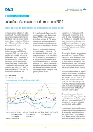Ano 30, n. 01, janeiro/março de 2014
6
Inflação próxima ao teto da meta em 2014
inflação, juros e crédito
A inflação continua sob alerta no radar
econômico. O IPCA mantém-se substan-
cialmente acima do centro da meta de
inflação e as previsões para o restante
do ano não são favoráveis. A CNI estima
que o IPCA termine 2014 em 6,4%, bem
próximo ao teto da meta.
O acumulado em 12 meses do IPCA
sustenta-se acima dos 4,5% desde
setembro de 2010. Esse longo período
contribui para consolidar uma inércia
inflacionária e afasta a possibilidade de
reenquadramento na meta no curto e
médio prazo. Apesar da ligeira desa-
celeração em janeiro (acumulado em
12 meses de 5,59%, contra 5,91% em
dezembro), em março o IPCA voltou a
superar o patamar dos 6,0%, com acu-
mulado em 12 meses de 6,15%.
O principal motivo da alta de março foi a
reaceleração dos preços dos alimentos
(alta de 1,92% no mês), mas não foi o
único. Todos os grupos do IPCA (preços
de alimentos, dos produtos industriais,
de serviços e administrados) mostraram
crescimento no acumulado em 12 meses.
Os preços administrados subiram de
um acumulado em 12 meses de 1,7%
em janeiro para 3,6% em março. Esse
movimento reflete o fim do efeito bené-
fico da desoneração da energia elétrica.
A redução nas tarifas de energia gerou
queda no nível de preços em fevereiro e
março de 2013. Uma vez que o cálculo é
feito como um acumulado em 12 meses,
em termos estatísticos esse efeito de-
saparece em fevereiro e março de 2014,
gerando pressão de alta.
Essa alta em 12 meses acaba sendo
potencializada porque o ritmo de rea-
justes de outros preços administrados
foi mantido (e até acelerado). Assim, o
grupo preços administrados, que encer-
rou 2013 com acumulado em 12 meses
de 1,7% e garantiu uma taxa de inflação
inferior a 6,0%, deve encerrar 2014 em
torno de 3,7%.
Os preços dos alimentos apresentam alta
acumulada em 12 meses de 7,1% em
março. Após atingir em fevereiro (6,3%)
o menor patamar desde março de 2012,
os dados de março mostram que esse
nível relativamente “baixo” (em compa-
ração ao comportamento recente dos
preços do grupo) não deve se sustentar.
O comportamento favorável do segundo
trimestre do ano passado, caracterizado
por estabilidade e até queda nos preços
dos alimentos, não deve se repetir em
2014. Assim, com a reaceleração do
acumulado em 12 meses do grupo, o
IPCA voltou a figurar acima da casa dos
6,0%. A CNI estima que os preços dos
alimentos terminarão 2014 com um
acumulado próximo a 9,0%.
Os preços dos produtos industriais
apresentam também comportamento que
contribui para a alta na inflação. O acumu-
lado em 12 meses encontra-se em 5,1%
em março, em linha com a aceleração
percebida desde outubro de 2013.
Parte dessa alta pode ser explicada pela
desvalorização cambial observada no fim
do ano passado, gerando pressão nos
preços de produtos e insumos impor-
tados. A expectativa é que esse efeito
ainda se estenda pelos próximos meses,
IPCA por grupos
Acumulado em 12 meses (%)
Todos os grupos do IPCA aceleraram em março
Efeito positivo da desoneração da energia elétrica chega ao fim
Fonte: IBGE - Elaboração: CNI
Administrados Industriais Alimentação
Serviços IPCA
0
2
4
6
8
10
12
14
mar/10 jul/10 nov/10 mar/11 jul/11 nov/11 mar/12 jul/12 nov/12 mar/13 jul/13 nov/13 mar/14
 