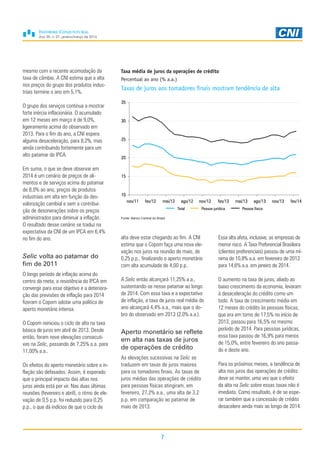Ano 30, n. 01, janeiro/março de 2014
7
mesmo com a recente acomodação da
taxa de câmbio. A CNI estima que a alta
nos preços do grupo dos produtos indus-
triais termine o ano em 5,1%.
O grupo dos serviços continua a mostrar
forte inércia inflacionária. O acumulado
em 12 meses em março é de 9,0%,
ligeiramente acima do observado em
2013. Para o fim do ano, a CNI espera
alguma desaceleração, para 8,2%, mas
ainda contribuindo fortemente para um
alto patamar do IPCA.
Em suma, o que se deve observar em
2014 é um cenário de preços de ali-
mentos e de serviços acima do patamar
de 8,0% ao ano, preços de produtos
industriais em alta em função da des-
valorização cambial e sem a contribui-
ção de desonerações sobre os preços
administrados para diminuir a inflação.
O resultado desse cenário se traduz na
expectativa da CNI de um IPCA em 6,4%
no fim do ano.
Selic volta ao patamar do
fim de 2011
O longo período de inflação acima do
centro da meta, a resistência do IPCA em
convergir para esse objetivo e a deteriora-
ção das previsões de inflação para 2014
fizeram o Copom adotar uma política de
aperto monetário intensa.
O Copom reiniciou o ciclo de alta na taxa
básica de juros em abril de 2013. Desde
então, foram nove elevações consecuti-
vas na Selic, passando de 7,25% a.a. para
11,00% a.a..
Os efeitos do aperto monetário sobre a in-
flação são defasados. Assim, é esperado
que o principal impacto das altas nos
juros ainda está por vir. Nas duas últimas
reuniões (fevereiro e abril), o ritmo de ele-
vação de 0,5 p.p. foi reduzido para 0,25
p.p., o que dá indícios de que o ciclo de
alta deve estar chegando ao fim. A CNI
estima que o Copom faça uma nova ele-
vação nos juros na reunião de maio, de
0,25 p.p., finalizando o aperto monetário
com alta acumulada de 4,00 p.p..
A Selic então alcançará 11,25% a.a.,
sustentando-se nesse patamar ao longo
de 2014. Com essa taxa e a expectativa
de inflação, a taxa de juros real média do
ano alcançará 4,4% a.a., mais que o do-
bro do observado em 2013 (2,0% a.a.).
Aperto monetário se reflete
em alta nas taxas de juros
de operações de crédito
As elevações sucessivas na Selic se
traduzem em taxas de juros maiores
para os tomadores finais. As taxas de
juros médias das operações de crédito
para pessoas físicas atingiram, em
fevereiro, 27,2% a.a., uma alta de 3,2
p.p. em comparação ao patamar de
maio de 2013.
Essa alta afeta, inclusive, as empresas de
menor risco. A Taxa Preferencial Brasileira
(clientes preferenciais) passou de uma mí-
nima de 10,8% a.a. em fevereiro de 2013
para 14,6% a.a. em janeiro de 2014.
O aumento na taxa de juros, aliado ao
baixo crescimento da economia, levaram
à desaceleração do crédito como um
todo. A taxa de crescimento média em
12 meses do crédito às pessoas físicas,
que era em torno de 17,5% no início de
2013, passou para 16,5% no mesmo
período de 2014. Para pessoas jurídicas,
essa taxa passou de 16,9% para menos
de 15,0%, entre fevereiro do ano passa-
do e deste ano.
Para os próximos meses, a tendência de
alta nos juros das operações de crédito
deve se manter, uma vez que o efeito
da alta na Selic sobre essas taxas não é
imediato. Como resultado, é de se espe-
rar também que a concessão de crédito
desacelere ainda mais ao longo de 2014.
Taxa média de juros da operações de crédito
Percentual ao ano (% a.a.)
Taxas de juros aos tomadores finais mostram tendência de alta
Fonte: Banco Central do Brasil
10
15
20
25
30
35
nov/11 fev/12 mai/12 ago/12 nov/12 fev/13 mai/13 ago/13 nov/13 fev/14
Total Pessoa jurídica Pessoa física
 