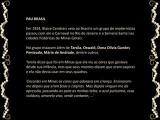 PAU BRASILEm 1924, BlaiseCendrars veio ao Brasil e um grupo de modernistas passou com ele o Carnaval no Rio de Janeiro e a Semana Santa nas cidades históricas de Minas Gerais. No grupo estavam além de Tarsila, Oswald, Dona Olívia Guedes Penteado, Mário de Andrade, dentre outros. Tarsila disse que foi em Minas que ela viu as cores que gostava desde sua infância, mas que seus mestres diziam que eram caipiras e ela não devia usar em seus quadros. 'Encontei em Minas as cores que adorava em criança. Ensinaram-me depois que eram feias e caipiras. Mas depois vinguei-me da opressão, passando-as para as minhas telas: o azul puríssimo, rosa violáceo, amarelo vivo, verde cantante, ...' 
