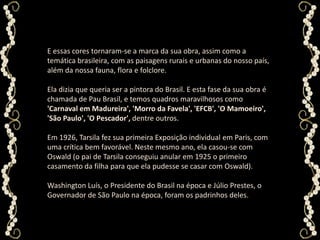 E essas cores tornaram-se a marca da sua obra, assim como a temática brasileira, com as paisagens rurais e urbanas do nosso país, além da nossa fauna, flora e folclore. Ela dizia que queria ser a pintora do Brasil. E esta fase da sua obra é chamada de Pau Brasil, e temos quadros maravilhosos como 'Carnaval em Madureira', 'Morro da Favela', 'EFCB', 'O Mamoeiro', 'São Paulo', 'O Pescador', dentre outros.Em 1926, Tarsila fez sua primeira Exposição individual em Paris, com uma crítica bem favorável. Neste mesmo ano, ela casou-se com Oswald (o pai de Tarsila conseguiu anular em 1925 o primeiro casamento da filha para que ela pudesse se casar com Oswald). Washington Luís, o Presidente do Brasil na época e Júlio Prestes, o Governador de São Paulo na época, foram os padrinhos deles.