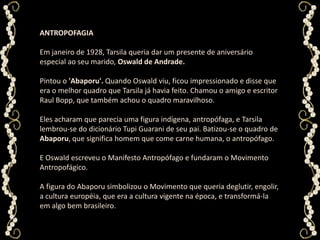ANTROPOFAGIAEm janeiro de 1928, Tarsila queria dar um presente de aniversário especial ao seu marido, Oswald de Andrade. Pintou o 'Abaporu'. Quando Oswald viu, ficou impressionado e disse que era o melhor quadro que Tarsila já havia feito. Chamou o amigo e escritor Raul Bopp, que também achou o quadro maravilhoso. Eles acharam que parecia uma figura indígena, antropófaga, e Tarsila lembrou-se do dicionário Tupi Guarani de seu pai. Batizou-se o quadro de Abaporu, que significa homem que come carne humana, o antropófago. E Oswald escreveu o Manifesto Antropófago e fundaram o Movimento Antropofágico. A figura do Abaporu simbolizou o Movimento que queria deglutir, engolir, a cultura européia, que era a cultura vigente na época, e transformá-la em algo bem brasileiro.
