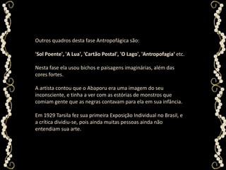 Outros quadros desta fase Antropofágica são: 'Sol Poente', 'A Lua', 'Cartão Postal', 'O Lago', 'Antropofagia‘ etc. Nesta fase ela usou bichos e paisagens imaginárias, além das cores fortes.A artista contou que o Abaporu era uma imagem do seu inconsciente, e tinha a ver com as estórias de monstros que comiam gente que as negras contavam para ela em sua infância. Em 1929 Tarsila fez sua primeira Exposição Individual no Brasil, e a crítica dividiu-se, pois ainda muitas pessoas ainda não entendiam sua arte.