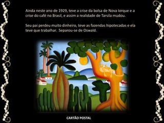 Ainda neste ano de 1929, teve a crise da bolsa de Nova Iorque e a crise do café no Brasil, e assim a realidade de Tarsila mudou. Seu pai perdeu muito dinheiro, teve as fazendas hipotecadas e ela teve que trabalhar.  Separou-se de Oswald.CARTÃO POSTAL