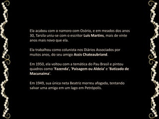 Ela acabou com o namoro com Osório, e em meados dos anos 30, Tarsila uniu-se com o escritor Luís Martins, mais de vinte anos mais novo que ela. Ela trabalhou como colunista nos Diários Associados por muitos anos, do seu amigo Assis Chateaubriand. Em 1950, ela voltou com a temática do Pau Brasil e pintou quadros como 'Fazenda', 'Paisagem ou Aldeia' e 'Batizado de Macunaíma'. Em 1949, sua única neta Beatriz morreu afogada, tentando salvar uma amiga em um lago em Petrópolis.