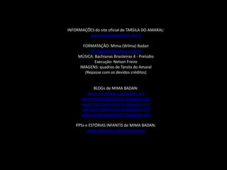 INFORMAÇÕES do site oficial de TARSILA DO AMARAL:www.tarsiladoamaral.com.bFORMATAÇÃO: Mima (Wilma) Badanmimabadan@yahoo.com.brMÚSICA: Bachianas Brasileiras 4 - PrelúdioExecução: Nelson FreireIMAGENS: quadros de Tarsila do Amaral(Repasse com os devidos créditos)BLOGs de MIMA BADAN:www.mimabadan.blogspot.comwwwrecantodepalavras.blogspot.comwwwrecantodasreceitas.blogspot.comwwwpurezadoutrinaria.blogspot.comwwwcasadamimabadan.blogspot.comPPSs e ESTÓRIAS INFANTIS de MIMA BADAN:www.slideshare.net/mimabadan