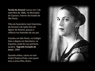 Tarsila do Amaral nasceu em 1 de setembro de 1886, no Município de Capivari, interior do Estado de São Paulo. Filha do fazendeiro José Estanislau do Amaral e de Lydia Dias de Aguiar do Amaral, passou a infância nas fazendas de seu pai. Estudou em São Paulo, no Colégio Sion e depois em Barcelona, na Espanha, onde fez seu primeiro quadro, 'Sagrado Coração de Jesus', 1904. Quando voltou, casou-se com André Teixeira Pinto, com quem teve a única filha, Dulce.