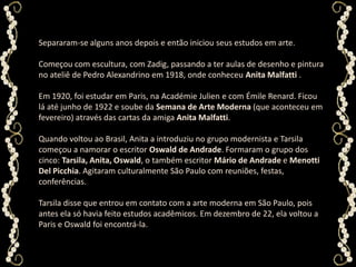 Separaram-se alguns anos depois e então iniciou seus estudos em arte. Começou com escultura, com Zadig, passando a ter aulas de desenho e pintura no ateliê de Pedro Alexandrino em 1918, onde conheceu Anita Malfatti . Em 1920, foi estudar em Paris, na AcadémieJulien e com Émile Renard. Ficou lá até junho de 1922 e soube da Semana de Arte Moderna (que aconteceu em fevereiro) através das cartas da amiga Anita Malfatti. Quando voltou ao Brasil, Anita a introduziu no grupo modernista e Tarsila começou a namorar o escritor Oswald de Andrade. Formaram o grupo dos cinco: Tarsila, Anita, Oswald, o também escritor Mário de Andrade e Menotti Del Picchia. Agitaram culturalmente São Paulo com reuniões, festas, conferências. Tarsila disse que entrou em contato com a arte moderna em São Paulo, pois antes ela só havia feito estudos acadêmicos. Em dezembro de 22, ela voltou a Paris e Oswald foi encontrá-la.