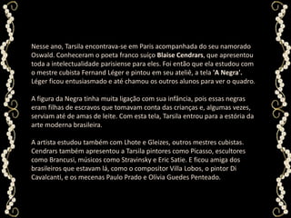 Nesse ano, Tarsila encontrava-se em Paris acompanhada do seu namorado Oswald. Conheceram o poeta franco suíço BlaiseCendrars, que apresentou toda a intelectualidade parisiense para eles. Foi então que ela estudou com o mestre cubista Fernand Léger e pintou em seu ateliê, a tela 'A Negra'. Léger ficou entusiasmado e até chamou os outros alunos para ver o quadro. A figura da Negra tinha muita ligação com sua infância, pois essas negras eram filhas de escravos que tomavam conta das crianças e, algumas vezes, serviam até de amas de leite. Com esta tela, Tarsila entrou para a estória da arte moderna brasileira. A artista estudou também com Lhote e Gleizes, outros mestres cubistas. Cendrars também apresentou a Tarsila pintores como Picasso, escultores como Brancusi, músicos como Stravinsky e Eric Satie. E ficou amiga dos brasileiros que estavam lá, como o compositor Villa Lobos, o pintor Di Cavalcanti, e os mecenas Paulo Prado e Olívia Guedes Penteado. 