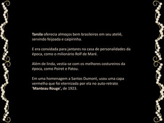 Tarsila oferecia almoços bem brasileiros em seu ateliê, servindo feijoada e caipirinha. E era convidada para jantares na casa de personalidades da época, como o milionário Rolf de Maré. Além de linda, vestia-se com os melhores costureiros da época, como Poiret e Patou. Em uma homenagem a Santos Dumont, usou uma capa vermelha que foi eternizada por ela no auto-retrato'Manteau Rouge', de 1923. 
