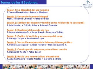 Temas de las 8 Sesiones:   Sesión 1 : La dignidad del ser humano P. Samuel Fernández + Rolando Medeiros   Sesión 2 : Desarrollo humano integral Mons. Fernando Chomali + Patricio Parodi Sesión 3 : Sentido del trabajo (y familia como núcleo de la sociedad) P. Luis Ramírez + Patricio Jottar + Soledad Ovando Sesión 4 : Realidad del mundo de hoy   P. Fernando Montes SJ + Jorge Awad + Francisca Valdés Sesión 5 : Caritas in Veritate y economía del amor. P. Rodrigo Tupper + Arnoldo Macaya Sesión 6 : Vocación empresarial cristiana y liderazgo ético P. Patricio Astorquiza + Andrés Navarro + Francisca Maira K. Sesión 7 : Construyendo empresa para el bien común   P. Donald O’ Keeffe + Pablo Bosch   Sesión 8 : Hacia una nueva cultura empresarial P. Agustín Moreira + Pablo Alcalde + Carolina Dell Oro 