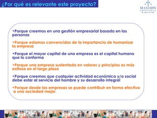 ¿Por qué es relevante este proyecto? Porque creemos en una gestión empresarial basada en las  personas Porque estamos convencidos de la importancia de humanizar  la empresa Porque el mayor capital de una empresa es el capital humano  que lo conforma Porque una empresa sustentada en valores y principios es más  exitosa en el largo plazo Porque creemos que cualquier actividad económica y/o social  debe estar al servicio del hombre y su desarrollo integral Porque desde las empresas se puede contribuir en forma efectiva a una sociedad mejor . 