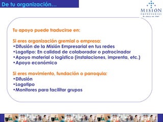 Tu apoyo puede traducirse en: Si eres organización gremial o empresa: Difusión de la Misión Empresarial en tus redes Logotipo: En calidad de colaborador o patrocinador Apoyo material o logístico (instalaciones, imprenta, etc.) Apoyo económico Si eres movimiento, fundación o parroquia :  Difusión Logotipo Monitores para facilitar grupos   De tu organización… 